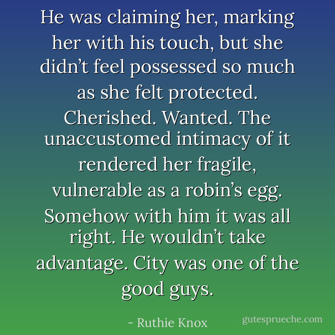 He was claiming her, marking her with his touch, but she didn’t feel possessed so much as she felt protected. Cherished. Wanted. The unaccustomed intimacy of it rendered her fragile, vulnerable as a robin’s egg. Somehow with him it was all right. He wouldn’t take advantage. City was one of the good guys. - Ruthie Knox