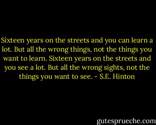 Sixteen years on the streets and you can learn a lot. But all the wrong things, not the things you want to learn. Sixteen years on the streets and you see a lot. But all the wrong sights, not the things you want to see. - S.E. Hinton