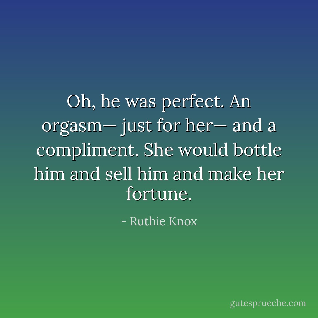 Oh, he was perfect. An orgasm— just for her— and a compliment. She would bottle him and sell him and make her fortune. - Ruthie Knox