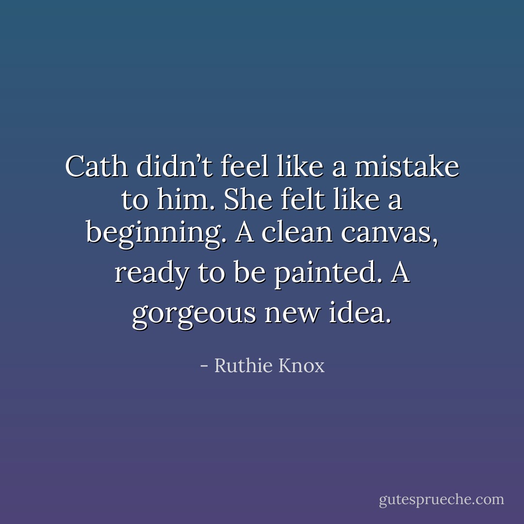 Cath didn’t feel like a mistake to him. She felt like a beginning. A clean canvas, ready to be painted. A gorgeous new idea. - Ruthie Knox