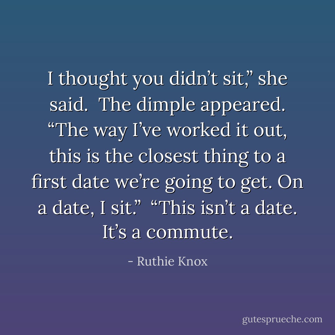 I thought you didn’t sit,” she said. <br />The dimple appeared. “The way I’ve worked it out, this is the closest thing to a first date we’re going to get. On a date, I sit.” <br />“This isn’t a date. It’s a commute. - Ruthie Knox