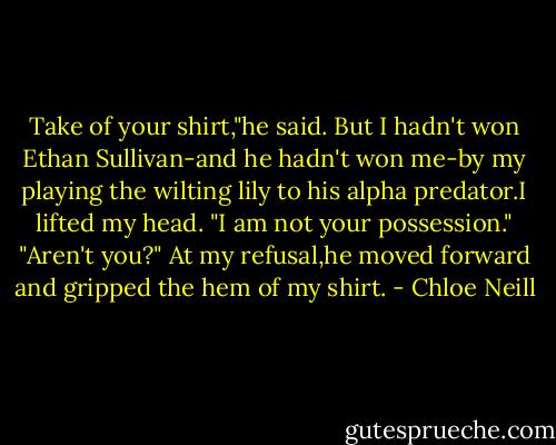 Take of your shirt,"he said.<br />But I hadn't won Ethan Sullivan-and he hadn't won me-by my playing the wilting lily to his alpha predator.I lifted my head.<br />"I am not your possession."<br />"Aren't you?"<br />At my refusal,he moved forward and gripped the hem of my shirt. - Chloe Neill