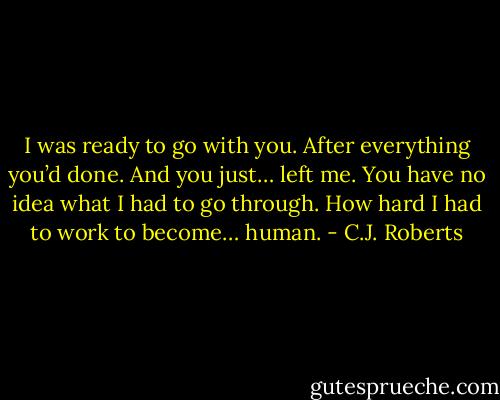 I was ready to go with you. After everything you’d done. And you just… left me. You have no idea what I had to go through. How hard I had to work to become… human. - C.J. Roberts