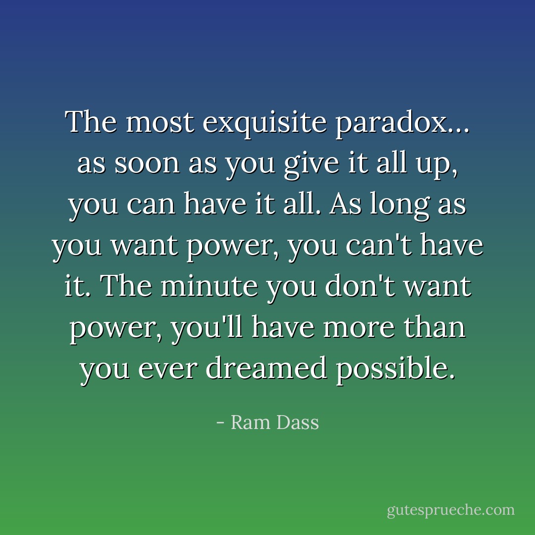 The most exquisite paradox… as soon as you give it all up, you can have it all. As long as you want power, you can't have it. The minute you don't want power, you'll have more than you ever dreamed possible. - Ram Dass