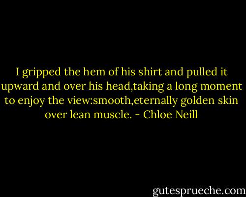 I gripped the hem of his shirt and pulled it upward and over his head,taking a long moment to enjoy the view:smooth,eternally golden skin over lean muscle. - Chloe Neill
