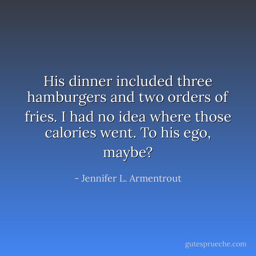 His dinner included three hamburgers and two orders of fries. I had no idea where those calories went. To his ego, maybe? - Jennifer L. Armentrout