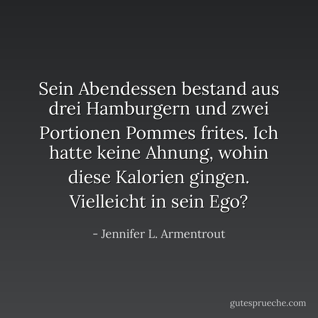 Sein Abendessen bestand aus drei Hamburgern und zwei Portionen Pommes frites. Ich hatte keine Ahnung, wohin diese Kalorien gingen. Vielleicht in sein Ego? - Jennifer L. Armentrout<