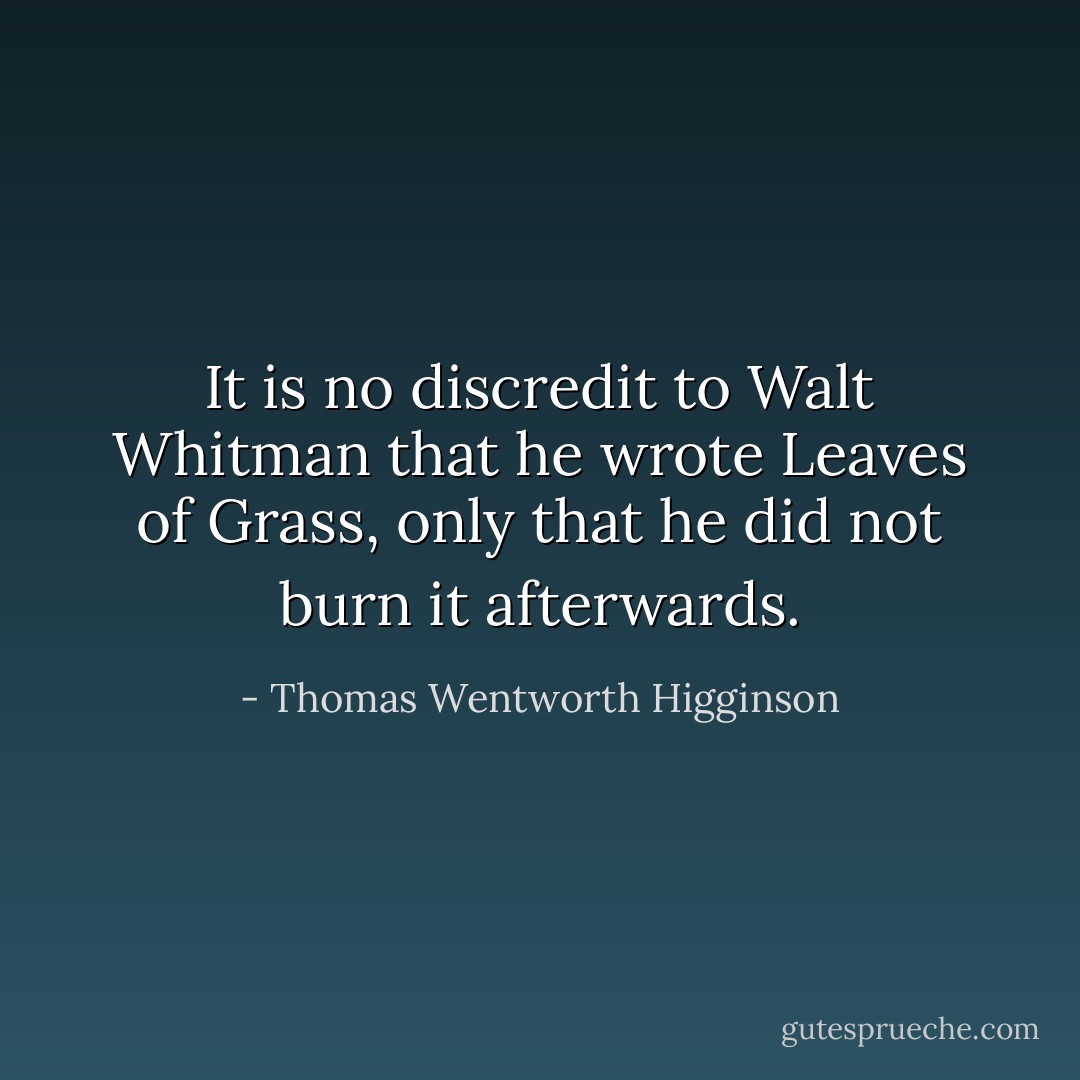 It is no discredit to Walt Whitman that he wrote Leaves of Grass, only that he did not burn it afterwards. - Thomas Wentworth Higginson