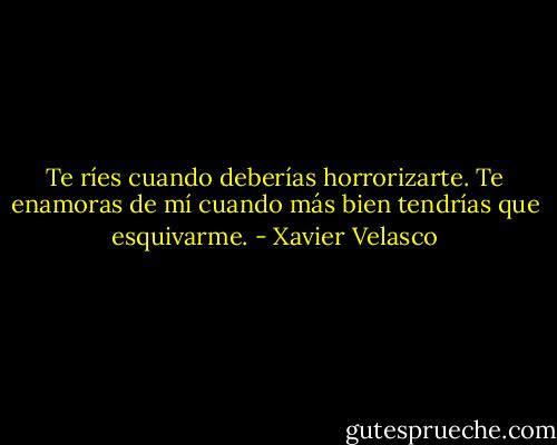 Te ríes cuando deberías horrorizarte. Te enamoras de mí cuando más bien tendrías que esquivarme. - Xavier Velasco
