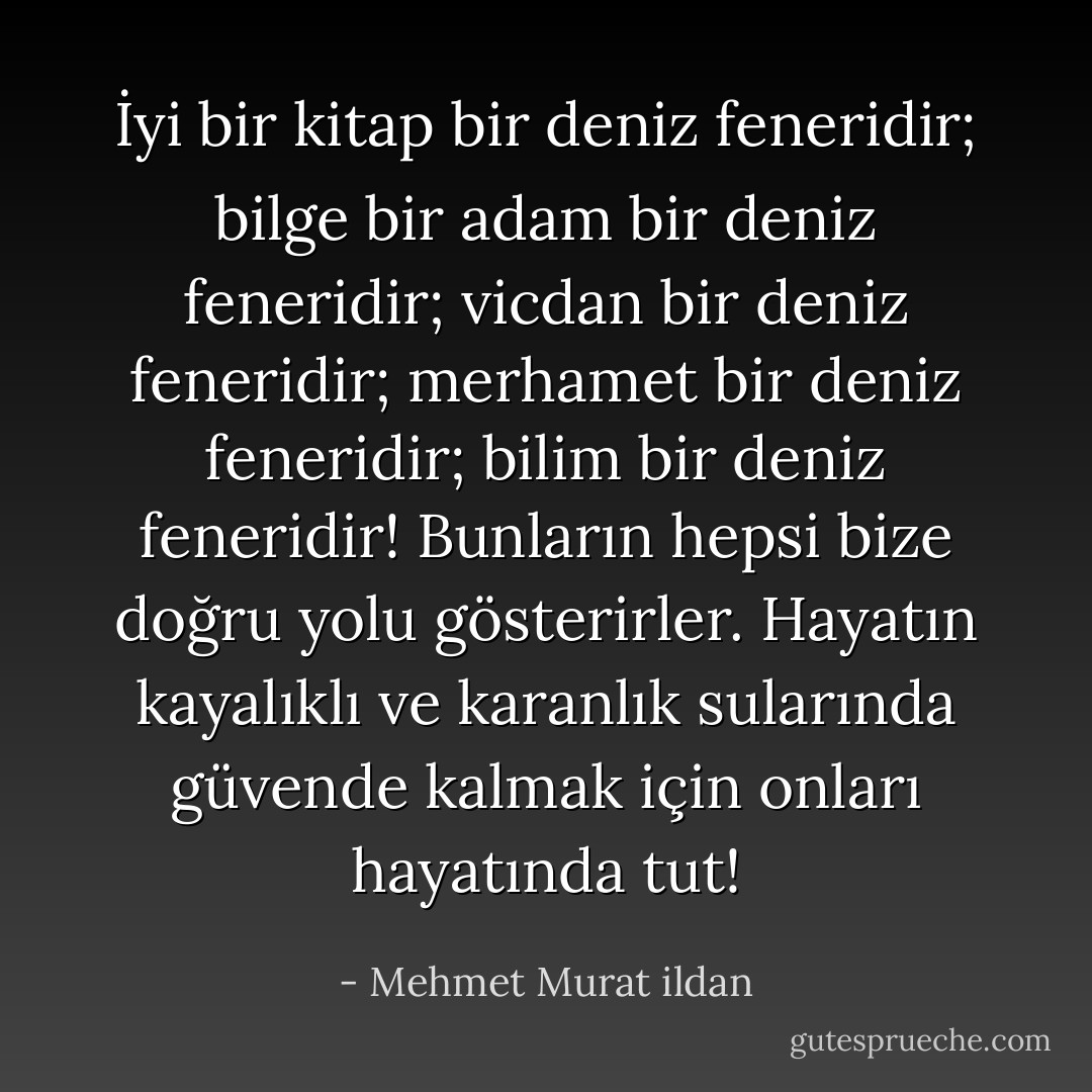 İyi bir kitap bir deniz feneridir; bilge bir adam bir deniz feneridir; vicdan bir deniz feneridir; merhamet bir deniz feneridir; bilim bir deniz feneridir! Bunların hepsi bize doğru yolu gösterirler. Hayatın kayalıklı ve karanlık sularında güvende kalmak için onları hayatında tut! - Mehmet Murat ildan