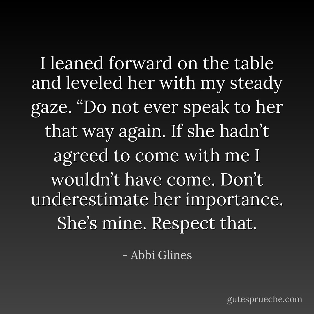 I leaned forward on the table and leveled her with my steady gaze. “Do not ever speak to her that way again. If she hadn’t agreed to come with me I wouldn’t have come. Don’t underestimate her importance. She’s mine. Respect that. - Abbi Glines