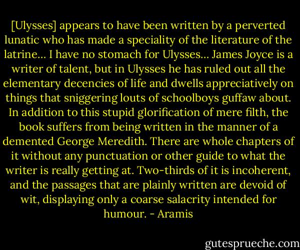 [Ulysses] appears to have been written by a perverted lunatic who has made a speciality of the literature of the latrine… I have no stomach for Ulysses… James Joyce is a writer of talent, but in Ulysses he has ruled out all the elementary decencies of life and dwells appreciatively on things that sniggering louts of schoolboys guffaw about. In addition to this stupid glorification of mere filth, the book suffers from being written in the manner of a demented George Meredith. There are whole chapters of it without any punctuation or other guide to what the writer is really getting at. Two-thirds of it is incoherent, and the passages that are plainly written are devoid of wit, displaying only a coarse salacrity intended for humour. - Aramis