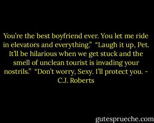You’re the best boyfriend ever. You let me ride in elevators and everything.” <br />“Laugh it up, Pet. It’ll be hilarious when we get stuck and the smell of unclean tourist is invading your nostrils.” <br />“Don’t worry, Sexy. I’ll protect you. - C.J. Roberts