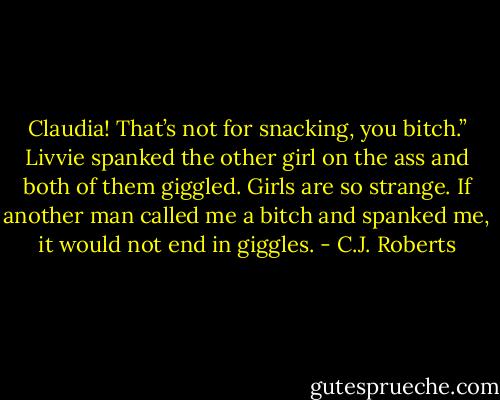 Claudia! That’s not for snacking, you bitch.” Livvie spanked the other girl on the ass and both of them giggled.<br />Girls are so strange. If another man called me a bitch and spanked me, it would not end in giggles. - C.J. Roberts