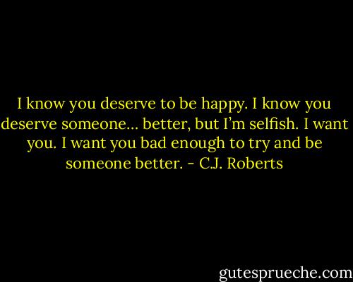 I know you deserve to be happy. I know you deserve someone… better, but I’m selfish. I want you. I want you bad enough to try and be someone better. - C.J. Roberts