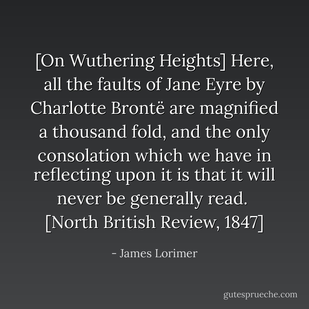[On Wuthering Heights] Here, all the faults of Jane Eyre by Charlotte Brontë are magnified a thousand fold, and the only consolation which we have in reflecting upon it is that it will never be generally read.<br /><br />[North British Review, 1847] - James Lorimer