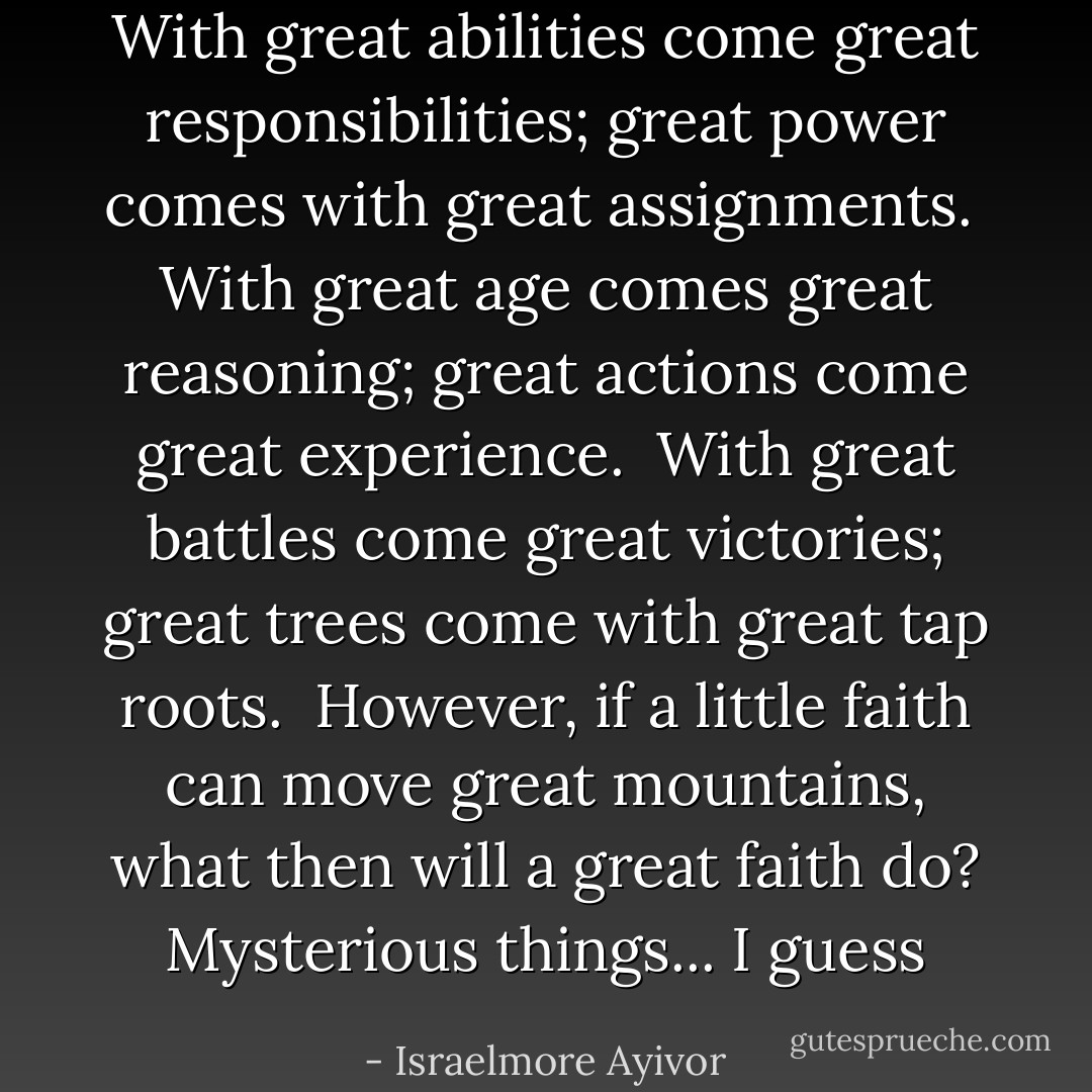 With great abilities come great responsibilities; great power comes with great assignments.<br /><br />With great age comes great reasoning; great actions come great experience.<br /><br />With great battles come great victories; great trees come with great tap roots.<br /><br />However, if a little faith can move great mountains, what then will a great faith do? Mysterious things... I guess - Israelmore Ayivor