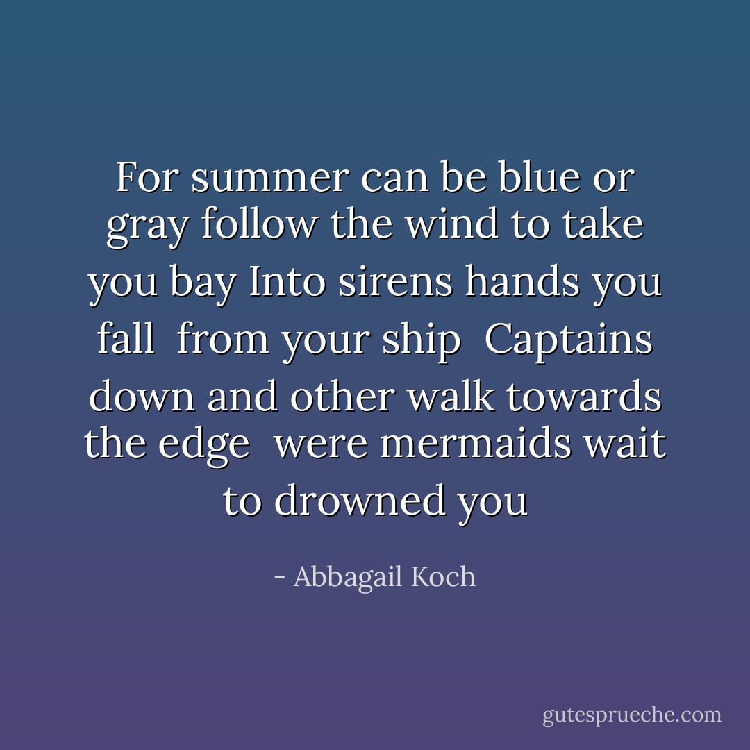 For summer can be blue or gray<br />follow the wind to take you bay<br />Into sirens hands you fall <br />from your ship <br />Captains down<br />and other walk towards the edge <br />were mermaids wait to drowned you - Abbagail Koch