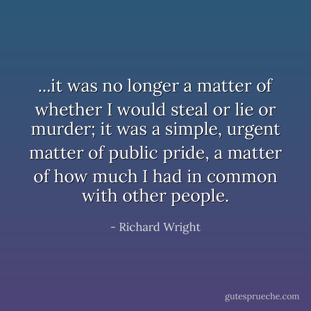 ...it was no longer a matter of whether I would steal or lie or murder; it was a simple, urgent matter of public pride, a matter of how much I had in common with other people. - Richard Wright