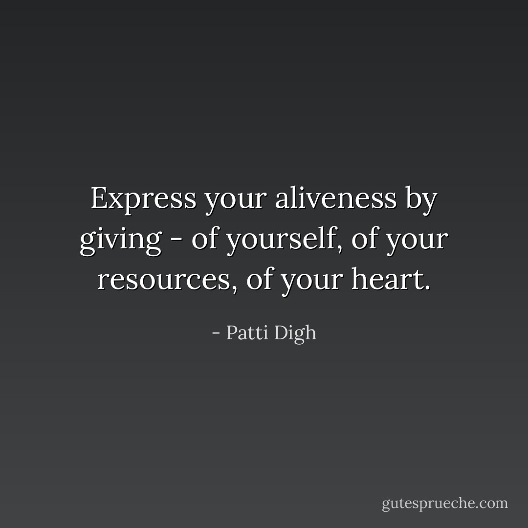 Express your aliveness by giving - of yourself, of your resources, of your heart. - Patti Digh