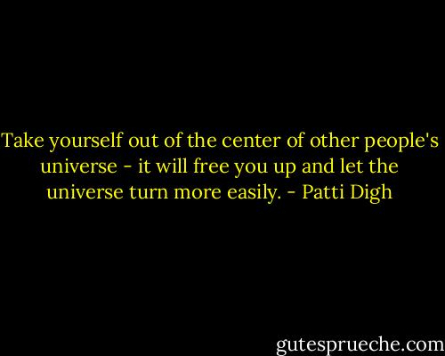 Take yourself out of the center of other people's universe - it will free you up and let the universe turn more easily. - Patti Digh