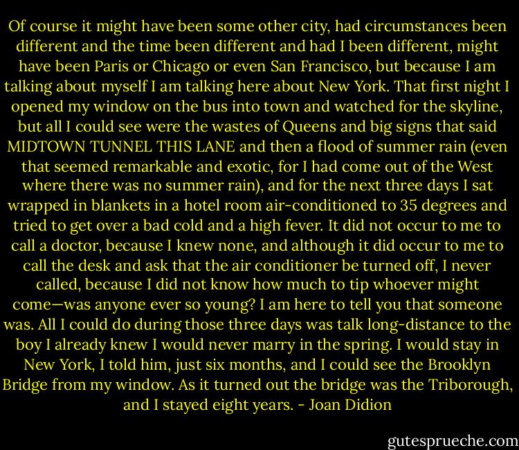 Of course it might have been some other city, had circumstances been different and the time been different and had I been different, might have been Paris or Chicago or even San Francisco, but because I am talking about myself I am talking here about New York. That first night I opened my window on the bus into town and watched for the skyline, but all I could see were the wastes of Queens and big signs that said MIDTOWN TUNNEL THIS LANE and then a flood of summer rain (even that seemed remarkable and exotic, for I had come out of the West where there was no summer rain), and for the next three days I sat wrapped in blankets in a hotel room air-conditioned to 35 degrees and tried to get over a bad cold and a high fever. It did not occur to me to call a doctor, because I knew none, and although it did occur to me to call the desk and ask that the air conditioner be turned off, I never called, because I did not know how much to tip whoever might come—was anyone ever so young? I am here to tell you that someone was. All I could do during those three days was talk long-distance to the boy I already knew I would never marry in the spring. I would stay in New York, I told him, just six months, and I could see the Brooklyn Bridge from my window. As it turned out the bridge was the Triborough, and I stayed eight years. - Joan Didion