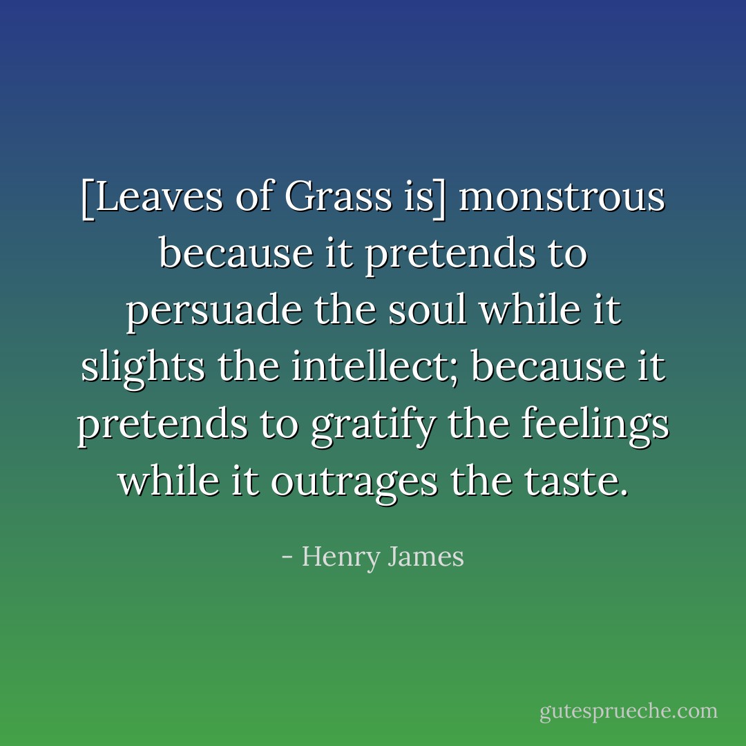 [Leaves of Grass is] monstrous because it pretends to persuade the soul while it slights the intellect; because it pretends to gratify the feelings while it outrages the taste. - Henry James