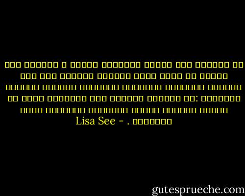 كل النساء على الأرض والرجال أيضاُ ، يتمنون ذلك النوع من الحب الذي يحولنا ويرتقي بنا فوق الحياة اليومية ويمنحنا الشجاعة لنتخطى مآسينا الصغيرة :كـ انفطار قلوبنا على الأحلام التي لم تتحقق وخيبات الأمل الشخصية وعلاقات الحب المحطمة . - Lisa See