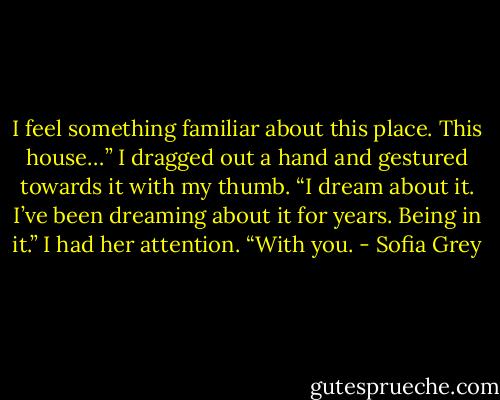 I feel something familiar about this place. This house…” I dragged out a hand and gestured towards it with my thumb. “I dream about it. I’ve been dreaming about it for years. Being in it.” I had her attention. “With you. - Sofia Grey