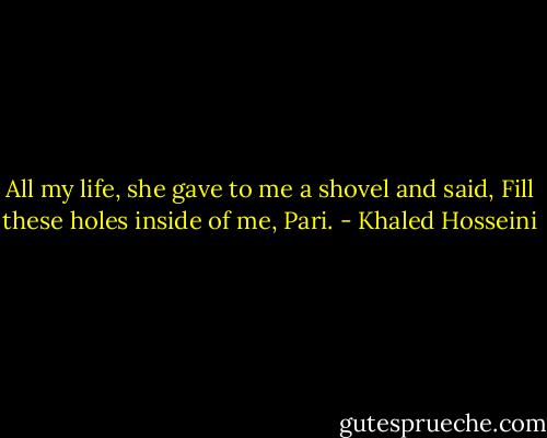 All my life, she gave to me a shovel and said, Fill these holes inside of me, Pari. - Khaled Hosseini