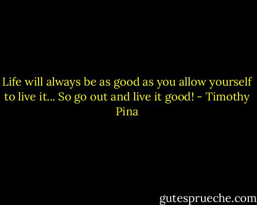 Life will always be as good as you allow yourself to live it...<br />So go out and live it good! - Timothy Pina