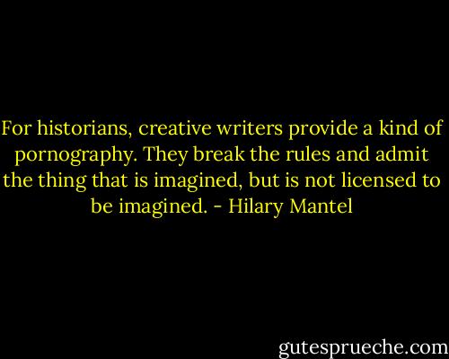 For historians, creative writers provide a kind of pornography. They break the rules and admit the thing that is imagined, but is not licensed to be imagined. - Hilary Mantel