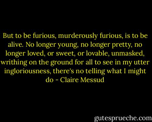 But to be furious, murderously furious, is to be alive. No longer young, no longer pretty, no longer loved, or sweet, or lovable, unmasked, writhing on the ground for all to see in my utter ingloriousness, there's no telling what I might do - Claire Messud