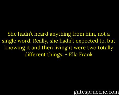 She hadn’t heard anything from him, not a single word. Really, she hadn’t expected to, but knowing it and then living it were two totally different things. - Ella Frank