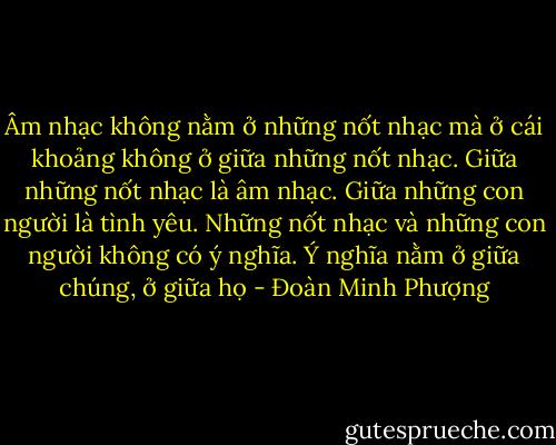 Âm nhạc không nằm ở những nốt nhạc mà ở cái khoảng không ở giữa những nốt nhạc. Giữa những nốt nhạc là âm nhạc. Giữa những con người là tình yêu. Những nốt nhạc và những con người không có ý nghĩa. Ý nghĩa nằm ở giữa chúng, ở giữa họ - Đoàn Minh Phượng