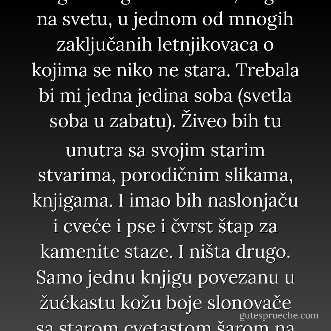 O, kakve li srećne sudbine; sedeti u tihom sobičku nasleđene kuće među samim mirnim, ukorenjenim stvarima, i slušati kako se napolju u svetlozelenoj bašti okušavaju prve senice, i u daljini seoski sat. Sedeti i gledati toplu prugu popodnevnog sunca i mnogo znati o minulim devojkama i biti pesnik. I misliti da bih i ja postao takav pesnik da sam negde mogao stanovati, negde na svetu, u jednom od mnogih zaključanih letnjikovaca o kojima se niko ne stara. Trebala bi mi jedna jedina soba (svetla soba u zabatu). Živeo bih tu unutra sa svojim starim stvarima, porodičnim slikama, knjigama. I imao bih naslonjaču i cveće i pse i čvrst štap za kamenite staze. I ništa drugo. Samo jednu knjigu povezanu u žućkastu kožu boje slonovače sa starom cvetastom šarom na unutrašnjoj strani korica Č u njoj bih pisao. Mnogo bih pisao, jer bih imao mnogo misli i uspomena na mnoge. <br /><br /><br />Ali drukčije je ispalo, Bog će znati zašto. Moj stari nameštaj truli u ambaru u koji mi je bilo dozvoljeno da ga ostavim, a ja sam, jeste, Bože moj, ja nemam krova nad sobom i kiša mi pada u oči. - Rainer Maria Rilke