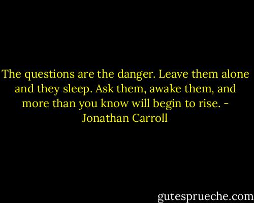The questions are the danger.<br />Leave them alone and they sleep.<br />Ask them, awake them, and more than you<br />know will begin to rise. - Jonathan Carroll