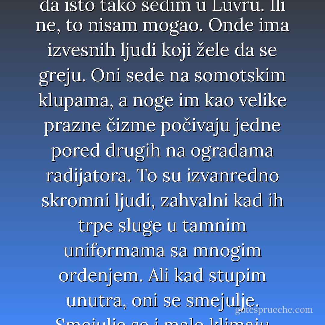 To što se moja peć opet zadimila pa sam morao da iziđem, to zaista nije nikakva nesreća. Što se osećam klonuo i prehlađen, nema nikakva značaja. Što sam celog dana hodao po uličicama, to je moja sopstvena krivica. Mogao sam i da isto tako sedim u Luvru. Ili ne, to nisam mogao. Onde ima izvesnih ljudi koji žele da se greju. Oni sede na somotskim klupama, a noge im kao velike prazne čizme počivaju jedne pored drugih na ogradama radijatora. To su izvanredno skromni ljudi, zahvalni kad ih trpe sluge u tamnim uniformama sa mnogim ordenjem. Ali kad stupim unutra, oni se smejulje. Smejulje se i malo klimaju glavom. A onda, dok idem tamo-amo ispred slika, zadržavaju me u očima, stalno u očima, stalno u tim promešanim, slivenim očima. Bilo je, dakle, dobro što nisam otišao u Luvr. - Rainer Maria Rilke