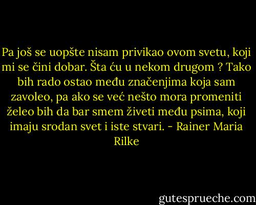 Pa još se uopšte nisam privikao ovom svetu, koji mi se čini dobar. Šta ću u nekom drugom ? Tako bih rado ostao među značenjima koja sam zavoleo, pa ako se već nešto mora promeniti želeo bih da bar smem živeti među psima, koji imaju srodan svet i iste stvari. - Rainer Maria Rilke