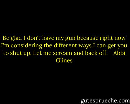 Be glad I don't have my gun because right now I'm considering the different ways I can get you to shut up. Let me scream and back off. - Abbi Glines