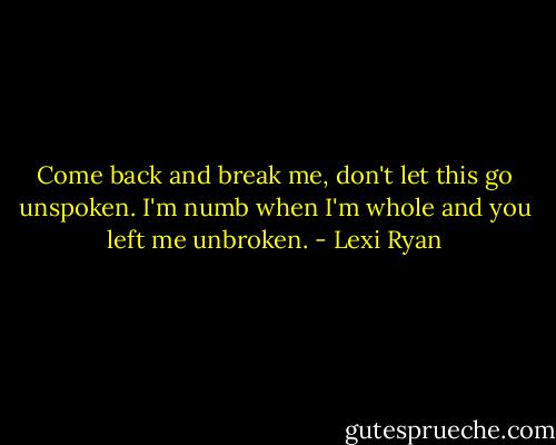 Come back and break me, don't let this go unspoken. I'm numb when I'm whole and you left me unbroken. - Lexi Ryan