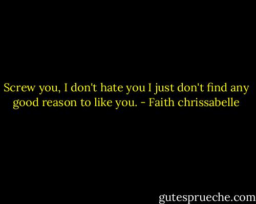 Screw you, I don't hate you I just don't find any good reason to like you. - Faith chrissabelle