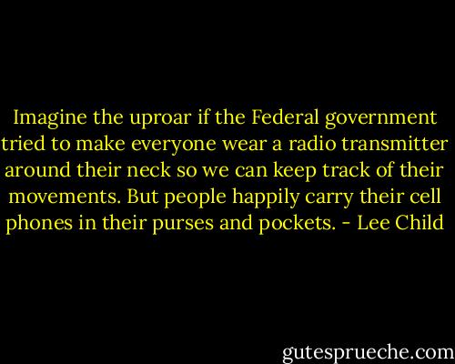 Imagine the uproar if the Federal government tried to make everyone wear a radio transmitter around their neck so we can keep track of their movements. But people happily carry their cell phones in their purses and pockets. - Lee Child