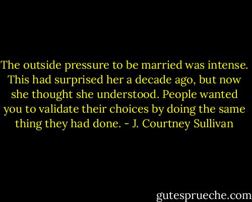 The outside pressure to be married was intense. This had surprised her a decade ago, but now she thought she understood. People wanted you to validate their choices by doing the same thing they had done. - J. Courtney Sullivan
