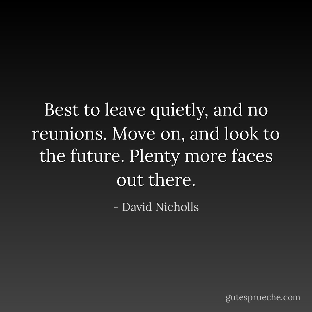 Best to leave quietly, and no reunions. Move on, and look to the future. Plenty more faces out there. - David Nicholls