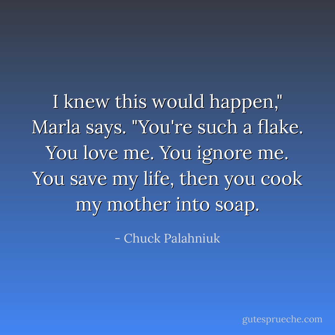 I knew this would happen," Marla says. "You're such a flake. You love me. You ignore me. You save my life, then you cook my mother into soap. - Chuck Palahniuk