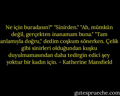 Ne için buradasın?"<br />"Sinirden."<br />"Ah, mümkün değil, gerçekten inanamam buna."<br />"Tam anlamıyla doğru," dedim coşkum sönerken. Çelik gibi sinirleri olduğundan kuşku duyulmamasından daha tedirgin edici şey yoktur bir kadın için. - Katherine Mansfield