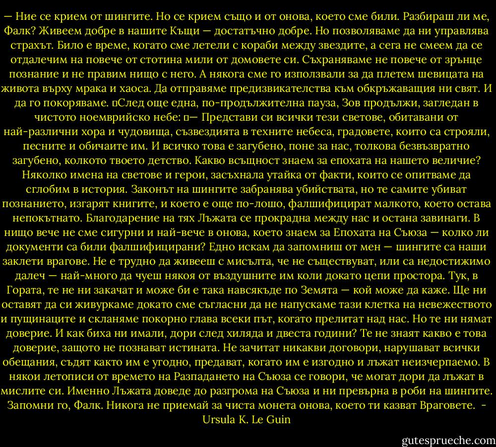 — Ние се крием от шингите. Но се крием също и от онова, което сме били. Разбираш ли ме, Фалк? Живеем добре в нашите Къщи — достатъчно добре. Но позволяваме да ни управлява страхът. Било е време, когато сме летели с кораби между звездите, а сега не смеем да се отдалечим на повече от стотина мили от домовете си. Съхраняваме не повече от зрънце познание и не правим нищо с него. А някога сме го използвали за да плетем шевицата на живота върху мрака и хаоса. Да отправяме предизвикателства към обкръжаващия ни свят. И да го покоряваме.<br />	След още една, по-продължителна пауза, Зов продължи, загледан в чистото ноемврийско небе:<br />	— Представи си всички тези светове, обитавани от най-различни хора и чудовища, съзвездията в техните небеса, градовете, които са строяли, песните и обичаите им. И всичко това е загубено, поне за нас, толкова безвъзвратно загубено, колкото твоето детство. Какво всъщност знаем за епохата на нашето величие? Няколко имена на светове и герои, засъхнала утайка от факти, които се опитваме да сглобим в история. Законът на шингите забранява убийствата, но те самите убиват познанието, изгарят книгите, и което е още по-лошо, фалшифицират малкото, което остава непокътнато. Благодарение на тях Лъжата се прокрадна между нас и остана завинаги. В нищо вече не сме сигурни и най-вече в онова, което знаем за Епохата на Съюза — колко ли документи са били фалшифицирани? Едно искам да запомниш от мен — шингите са наши заклети врагове. Не е трудно да живееш с мисълта, че не съществуват, или са недостижимо далеч — най-много да чуеш някоя от въздушните им коли докато цепи простора. Тук, в Гората, те не ни закачат и може би е така навсякъде по Земята — кой може да каже. Ще ни оставят да си живуркаме докато сме съгласни да не напускаме тази клетка на невежеството и пущинаците и скланяме покорно глава всеки път, когато прелитат над нас. Но те ни нямат доверие. И как биха ни имали, дори след хиляда и двеста години? Те не знаят какво е това доверие, защото не познават истината. Не зачитат никакви договори, нарушават всички обещания, съдят както им е угодно, предават, когато им е изгодно и лъжат неизчерпаемо. В някои летописи от времето на Разпадането на Съюза се говори, че могат дори да лъжат в мислите си. Именно Лъжата доведе до разгрома на Съюза и ни превърна в роби на шингите. Запомни го, Фалк. Никога не приемай за чиста монета онова, което ти казват Враговете.<br /> - Ursula K. Le Guin