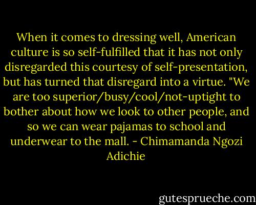 When it comes to dressing well, American culture is so self-fulfilled that it has not only disregarded this courtesy of self-presentation, but has turned that disregard into a virtue. "We are too superior/busy/cool/not-uptight to bother about how we look to other people, and so we can wear pajamas to school and underwear to the mall. - Chimamanda Ngozi Adichie