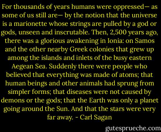 For thousands of years humans were oppressed— as some of us still are— by the notion that the universe is a marionette whose strings are pulled by a god or gods, unseen and inscrutable. Then, 2,500 years ago, there was a glorious awakening in Ionia: on Samos and the other nearby Greek colonies that grew up among the islands and inlets of the busy eastern Aegean Sea. Suddenly there were people who believed that everything was made of atoms; that human beings and other animals had sprung from simpler forms; that diseases were not caused by demons or the gods; that the Earth was only a planet going around the Sun. And that the stars were very far away. - Carl Sagan